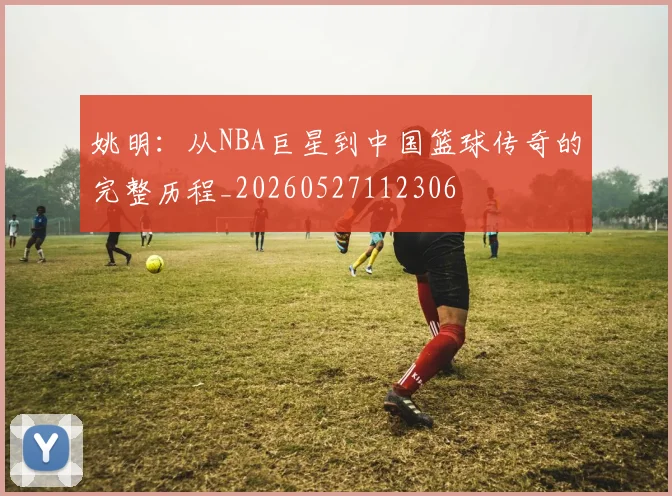 姚明：从NBA巨星到中国篮球传奇的完整历程_20260527112306