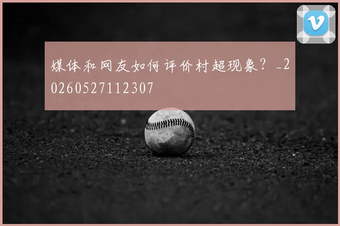媒体和网友如何评价村超现象？_20260527112307