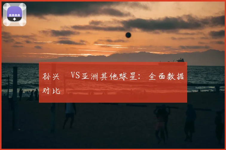 孙兴慜VS亚洲其他球星：全面数据对比