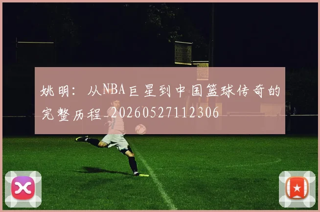 姚明:从NBA巨星到中国篮球传奇的完整历程_20260527112306